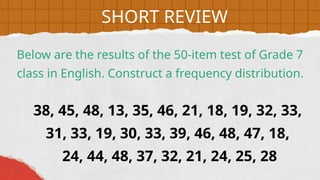 38, 45, 48, 13, 35, 46, 21, 18, 19, 32, 33,
31, 33, 19, 30, 33, 39, 46, 48, 47, 18,
24, 44, 48, 37, 32, 21, 24, 25, 28
Below are the results of the 50-item test of Grade 7
class in English. Construct a frequency distribution.
SHORT REVIEW
 