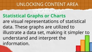 Statistical Graphs or Charts
are visual representations of statistical
data. These graphs are utilized to
illustrate a data set, making it simpler to
understand and interpret the
information.
UNLOCKING CONTENT AREA
VOCABULARY
 