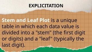 EXPLICITATION
Stem and Leaf Plot is a unique
table in which each data value is
divided into a "stem" (the first digit
or digits) and a "leaf" (typically the
last digit).
 