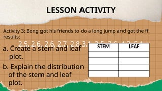 LESSON ACTIVITY
Activity 3: Bong got his friends to do a long jump and got the ff.
results:
2.5, 2.6, 2.6, 2.7, 2.8 3.1, 3.5, 3.6, 4.3, 5.1
a. Create a stem and leaf
plot.
b. Explain the distribution
of the stem and leaf
plot.
STEM LEAF
 