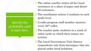 Identifythe
probabilityused
ineachitem.
1.The online reseller writes all her loyal
customers in a sheet of paper and draws
20 customers.
2.The coordinator selects 3 students in each
grade level.
3.A radio program staff member answers
every 50th caller.
4.The teacher picks students in a stack of
index cards on which their names are
written.
5.The Local Government Unit chooses
respondents only from barangays that are
placed under hard lockdown.
 