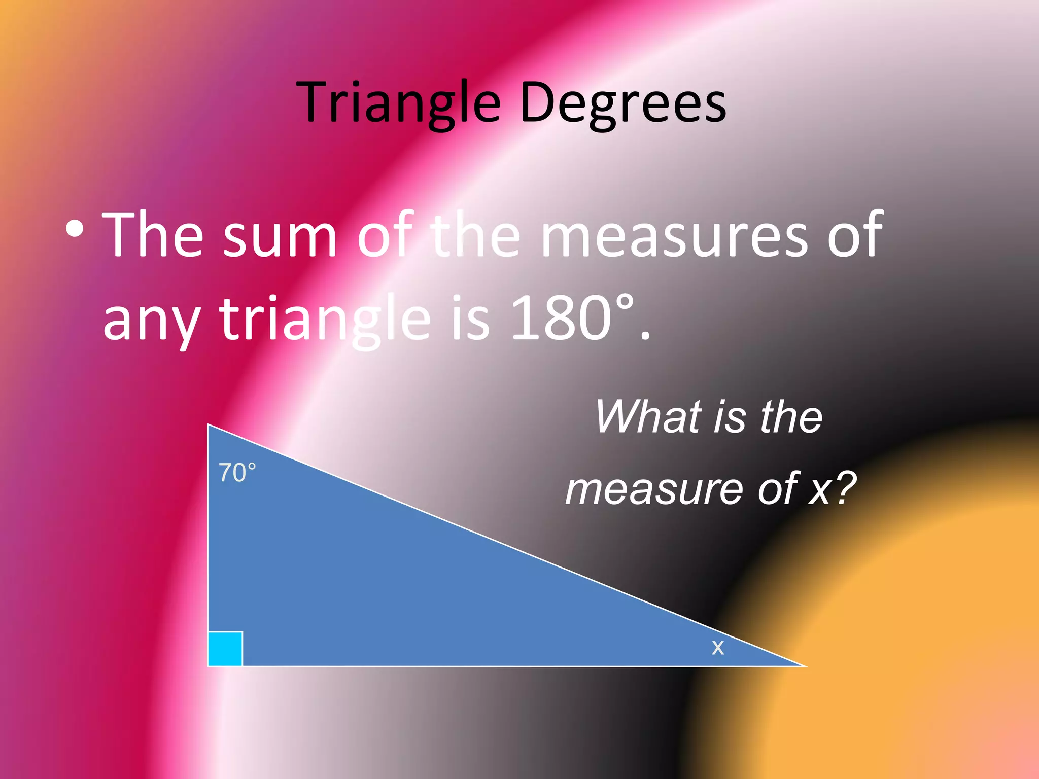 Triangle Degrees
• The sum of the measures of
any triangle is 180°.
70°
x
What is the
measure of x?
 