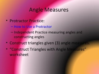 Angle Measures
• Protractor Practice:
– How to Use a Protractor
– Independent Practice measuring angles and
constructing angles
• Construct triangles given (3) angle measures.
• “Construct Triangles with Angle Measures”
worksheet
 