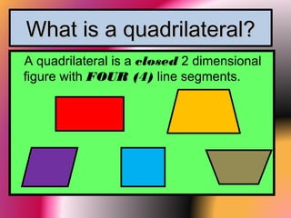 What is a quadrilateral?What is a quadrilateral?
A quadrilateral is a closed 2 dimensional
figure with FOUR (4) line segments.
 