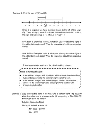 7
Example 4: Find the sum of (-6) and (2).
-9 -8 -7 -6 -5 -4 -3 -2 -1 0 1 2 3 4
Since 6 is negative, we have to move 6 units to the left of the origin
(0). Then, adding positive 2 indicates that we have to move 2 units to
the right and we end up at -4. Thus, (-6) + (2) = -4.
Look back at Examples 1 and 2. What can you say about the signs of
the addends in each case? What did you notice about their respective
sums?
Now, look at Examples 3 and 4. What can you say about the signs of
the addends in each case? What did you notice about their respective
sums?
These observations lead us to the rules in adding integers .
Example 5: Suzy receives two items in the mail. One is a check worth Php 3000.00
while the other one is a house rental bill amounting to Php 5000.00.
How much is her net worth?
Solution: (Using the Rule)
Net worth = check + rental bill
N = 3000 + (-5000)
N = - 2000
Rules in Adding Integers:
 If we add two integers with like signs, add the absolute values of the
two numbers and write the common sign before the sum.
 If we add two integers with different signs, subtract the absolute
values of the two numbers and copy sign of the number with
greater absolute value.
 