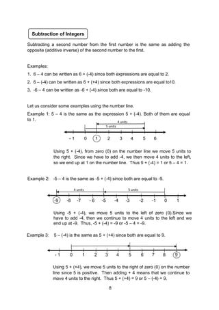 5 units
4 units
Subtraction of Integers
Using -5 + (-4), we move 5 units to the left of zero (0).Since we
have to add -4, then we continue to move 4 units to the left and we
end up at -9. Thus, -5 + (-4) = -9 or -5 – 4 = -9.
Using 5 + (-4), from zero (0) on the number line we move 5 units to
the right. Since we have to add -4, we then move 4 units to the left,
so we end up at 1 on the number line. Thus 5 + (-4) = 1 or 5 – 4 = 1.
Example 2: -5 – 4 is the same as -5 + (-4) since both are equal to -9.
- 1 0 1 2 3 4 5 6
-9 -8 -7 - 6 -5 -4 -3 -2 -1 0 1
5 units
4 units
Example 3: 5 – (-4) is the same as 5 + (+4) since both are equal to 9.
Using 5 + (+4), we move 5 units to the right of zero (0) on the number
line since 5 is positive. Then adding + 4 means that we continue to
move 4 units to the right. Thus 5 + (+4) = 9 or 5 – (-4) = 9.
- 1 0 1 2 3 4 5 6 7 8 9
Subtracting a second number from the first number is the same as adding the
opposite (additive inverse) of the second number to the first.
Examples:
1. 6 – 4 can be written as 6 + (-4) since both expressions are equal to 2.
2. 6 – (-4) can be written as 6 + (+4) since both expressions are equal to10.
3. -6 – 4 can be written as -6 + (-4) since both are equal to -10.
Let us consider some examples using the number line.
Example 1: 5 – 4 is the same as the expression 5 + (-4). Both of them are equal
to 1.
8
 