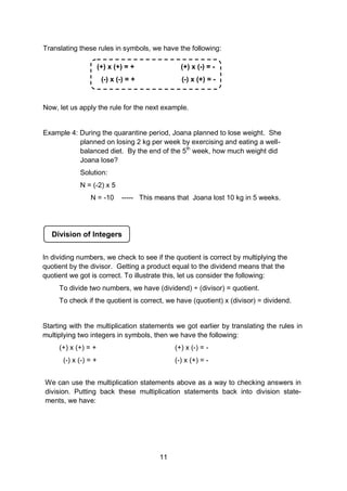 Translating these rules in symbols, we have the following:
Now, let us apply the rule for the next example.
Example 4: During the quarantine period, Joana planned to lose weight. She
planned on losing 2 kg per week by exercising and eating a well-
balanced diet. By the end of the 5th
week, how much weight did
Joana lose?
Solution:
N = (-2) x 5
N = -10 ----- This means that Joana lost 10 kg in 5 weeks.
(+) x (+) = + (+) x (-) = -
(-) x (-) = + (-) x (+) = -
Division of Integers
In dividing numbers, we check to see if the quotient is correct by multiplying the
quotient by the divisor. Getting a product equal to the dividend means that the
quotient we got is correct. To illustrate this, let us consider the following:
To divide two numbers, we have (dividend) ÷ (divisor) = quotient.
To check if the quotient is correct, we have (quotient) x (divisor) = dividend.
Starting with the multiplication statements we got earlier by translating the rules in
multiplying two integers in symbols, then we have the following:
(+) x (+) = + (+) x (-) = -
(-) x (-) = + (-) x (+) = -
We can use the multiplication statements above as a way to checking answers in
division. Putting back these multiplication statements back into division state-
ments, we have:
11
 