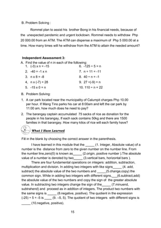 B. Problem Solving :
Rommel plan to assist his brother Bong in his financial needs, because of
the unexpected pandemic and urgent lockdown. Rommel needs to withdraw Php
20 000.00 from an ATM. The ATM can dispense a maximum of Php 5 000.00 at a
time. How many times will he withdraw from the ATM to attain the needed amount?
Fill in the blank by choosing the correct answer in the parenthesis.
I have learned in this module that the _____ (1. Integer, Absolute value) of a
number is the distance from zero to the given number on the number line. From
the number line,zero(0) is known as_____ (2.origin, positive number ).The absolute
value of a number is denoted by two_____ (3.vertical bars, horizontal bars ).
There are four fundamental operations on integers: addition, subtraction,
multiplication and division. In adding two integers with like signs_____ (4. add,
subtract) the absolute value of the two numbers and _____(5.change,copy) the
common sign. While in adding two integers with different signs,___(6.subtract,add)
the absolute value of the two numbers and copy the sign of the greater absolute
value. In subtracting two integers change the sign of the_____ (7.minuend,
subtrahend) and proceed as in addition of integers. The product two numbers with
the same signs is _____ (8.negative, positive). The quotient in the expression
(-25) ÷ 5 = -5 is ____ (9. –5, 5). The quotient of two integers with different signs is
_____ (10.negative, positive).
A. Find the value of n in each of the following:
1. (-3) x n = -15 6. -125 ÷ 5 = n
2. -40 = -1 x n 7. n ÷ 11 = -11
3. n x 8 = -8 8. 40 ÷ n = -1
4, n x (-7) = 28 9. 27 ÷(-9) = n
5. -15 x 0 = n 10. 110 ÷ n = 22
Independent Assessment 3:
B. Problem Solving:
1. A car park located near the municipality of Calumpit charges Php 10.00
per hour. If Mang Tino parks his car at 8:00am and left the car park by
11:00 am, how much does he need to pay?
2. The barangay captain accumulated 75 sacks of rice as donation for the
people in his barangay, If each sack contains 50kg and there are 1500
families in that barangay. How many kilos of rice will each family have?
What I Have Learned
15
 