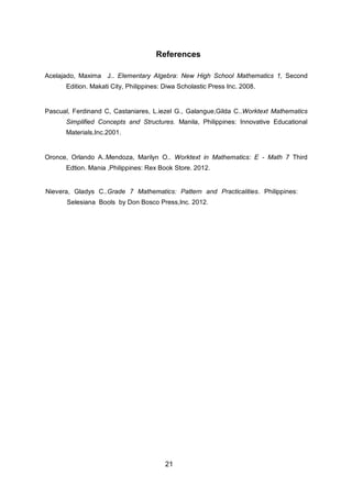 References
Acelajado, Maxima J.. Elementary Algebra: New High School Mathematics 1, Second
Edition. Makati City, Philippines: Diwa Scholastic Press Inc. 2008.
Pascual, Ferdinand C, Castaniares, L.iezel G., Galangue,Gilda C..Worktext Mathematics
Simplified Concepts and Structures. Manila, Philippines: Innovative Educational
Materials,Inc.2001.
Oronce, Orlando A..Mendoza, Marilyn O.. Worktext in Mathematics: E - Math 7 Third
Edtion. Mania ,Philippines: Rex Book Store. 2012.
21
Nievera, Gladys C..Grade 7 Mathematics: Pattern and Practicalities. Philippines:
Selesiana Bools by Don Bosco Press,Inc. 2012.
 