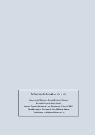 For Inquiries or feedback, please write or call:
Department of Education, Schools Division of Bulacan
Curriculum Implementation Division
Learning Resource Management and Development System (LRMDS)
Capitol Compound, Guinhawa St., City of Malolos, Bulacan
Email address: lrmdsbulacan@deped.gov.ph
 