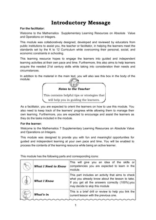 Introductory Message
1
For the facilitator:
Welcome to the Mathematics Supplementary Learning Resources on Absolute Value
and Operations on Integers.
This module was collaboratively designed, developed and reviewed by educators from
public institutions to assist you, the teacher or facilitator, in helping the learners meet the
standards set by the K to 12 Curriculum while overcoming their personal, social, and
economic constraints in schooling.
This learning resource hopes to engage the learners into guided and independent
learning activities at their own pace and time. Furthermore, this also aims to help learners
acquire the needed 21st century skills while taking into consideration their needs and
circumstances.
In addition to the material in the main text, you will also see this box in the body of the
module:
Notes to the Teacher
This contains helpful tips or strategies that
will help you in guiding the learners.
As a facilitator, you are expected to orient the learners on how to use this module. You
also need to keep track of the learners’ progress while allowing them to manage their
own learning. Furthermore, you are expected to encourage and assist the learners as
they do the tasks included in the module.
For the learner:
Welcome to the Mathematics 7 Supplementary Learning Resources on Absolute Value
and Operations on Integers.
This module was designed to provide you with fun and meaningful opportunities for
guided and independent learning at your own pace and time. You will be enabled to
process the contents of the learning resource while being an active learner.
This module has the following parts and corresponding icons:
What I Need to Know
This will give you an idea of the skills or
competencies you are expected to learn in the
module.
What I Know
This part includes an activity that aims to check
what you already know about the lesson to take.
If you get all the answers correctly (100%),you
may decide to skip this module
What’s in
This is a brief drill or review to help you link the
current lesson with the previous one.
 