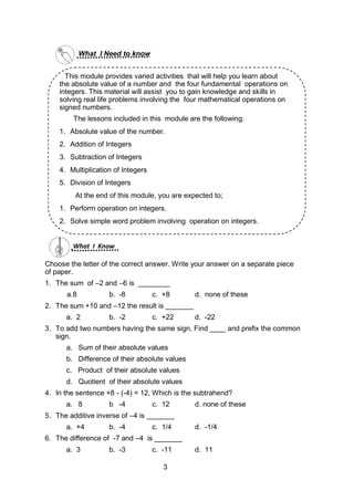 What I Need to know
What I Know
Choose the letter of the correct answer. Write your answer on a separate piece
of paper.
1. The sum of –2 and –6 is ________
a.8 b. -8 c. +8 d. none of these
2. The sum +10 and –12 the result is _______
a. 2 b. -2 c. +22 d. -22
3. To add two numbers having the same sign, Find ____ and prefix the common
sign.
a. Sum of their absolute values
b. Difference of their absolute values
c. Product of their absolute values
d. Quotient of their absolute values
4. In the sentence +8 - (-4) = 12, Which is the subtrahend?
a. 8 b -4 c. 12 d. none of these
5. The additive inverse of –4 is _______
a. +4 b. -4 c. 1/4 d. -1/4
6. The difference of -7 and –4 is _______
a. 3 b. -3 c. -11 d. 11
This module provides varied activities that will help you learn about
the absolute value of a number and the four fundamental operations on
integers. This material will assist you to gain knowledge and skills in
solving real life problems involving the four mathematical operations on
signed numbers.
The lessons included in this module are the following:
1. Absolute value of the number.
2. Addition of Integers
3. Subtraction of Integers
4. Multiplication of Integers
5. Division of Integers
At the end of this module, you are expected to;
1. Perform operation on integers.
2. Solve simple word problem involving operation on integers.
3
 