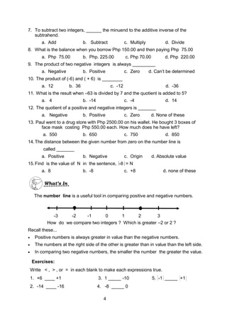 7. To subtract two integers, ______ the minuend to the additive inverse of the
subtrahend.
a. Add b. Subtract c. Multiply d. Divide
8. What is the balance when you borrow Php 150.00 and then paying Php 75.00
a. Php 75.00 b. Php. 225.00 c. Php 70.00 d. Php 220.00
9. The product of two negative integers is always _________
a. Negative b. Positive c. Zero d. Can’t be determined
10. The product of (-6) and ( + 6) is ________
a. 12 b. 36 c. -12 d. -36
11. What is the result when –63 is divided by 7 and the quotient is added to 5?
a. 4 b. -14 c. -4 d. 14
12. The quotient of a positive and negative integers is _______
a. Negative b. Positive c. Zero d. None of these
13. Paul went to a drug store with Php 2500.00 on his wallet. He bought 3 boxes of
face mask costing Php 550.00 each. How much does he have left?
a. 550 b. 650 c. 750 d. 850
14.The distance between the given number from zero on the number line is
called _______
a. Positive b. Negative c. Origin d. Absolute value
15.Find is the value of N in the sentence, -8 = N
a. 8 b. -8 c. +8 d. none of these
-3 -2 -1 0 1 2 3
The number line is a useful tool in comparing positive and negative numbers.
How do we compare two integers ? Which is greater –2 or 2 ?
Recall these...
 Positive numbers is always greater in value than the negative numbers.
 The numbers at the right side of the other is greater than in value than the left side.
 In comparing two negative numbers, the smaller the number the greater the value.
Exercises:
Write < , > , or = in each blank to make each expressions true.
1. +6 ____ +1 3. 1 _____ -10 5. -1 _____ +1
2. -14 ____ -16 4. -8 _____ 0
4
What’s In
 
