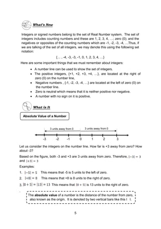 -3 -2 -1 0 1 2 3
3 units away from 0 3 units away from 0
5
Integers or signed numbers belong to the set of Real Number system. The set of
integers includes counting numbers and these are 1, 2, 3, 4, …; zero (0); and the
negatives or opposites of the counting numbers which are -1, -2, -3, -4, …Thus, if
we are talking of the set of all integers, we may denote this using the following set
notation:
{… , -4, -3, -3, -1, 0, 1, 2, 3, 4, …}
Here are some important things that we must remember about integers:
 A number line can be used to show the set of integers.
 The positive integers, {+1, +2, +3, +4, …}, are located at the right of
zero (0) on the number line,
 Negative numbers , {-1, -2, -3, -4, …} are located at the left of zero (0) on
the number line.
 Zero is neutral which means that it is neither positive nor negative.
 A number with no sign on it is positive.
Let us consider the integers on the number line. How far is +3 away from zero? How
about -3?
Based on the figure, both -3 and +3 are 3 units away from zero. Therefore,
and
Examples:
1. This means that -5 is 5 units to the left of zero.
2.
.
What’s New
What is It
Absolute Value of a Number
This means that is 13 units to the right of zero.
The absolute value of a number is the distance of the number from zero,
also known as the origin. It is denoted by two vertical bars like this ǀ ǀ.
This means that +8 is 8 units to the right of zero.
3.
 