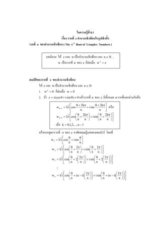 ใบความร้ ูที 8.1
                          เรือง รากที n จํานวนเชิ งซ้ อนในรปเชิ งขัว
                                                           ู
รากที n ของจํานวนเชิ งซ้ อน ( The n th Root of Complex Numbers )

              บทนิยาม ให้ z และ w เป็ นจํานวนเชิงซ้อน และ n ∈ N ,
                                             ็่
                      w เป็ นรากที n ของ z กตอเมือ w n = z




สมบัติของรากที n ของจํานวนเชิ งซ้ อน
       ให้ z และ w เป็ นจํานวนเชิงซ้อน และ n ∈ N
                      ็่
       1. w n = 0 กตอเมือ w = 0
                                                                                 ่ ั
       2. ถ้า z = r (cos θ + i sin θ) ≠ 0 แล้วรากที n ของ z มีท% งหมด n รากทีแตกตางกนคือ
                                                                 ั
                                       θ + 2 kπ         θ + 2 kπ 
                      w k +1 = n r cos          + i sin             หรื อ
                                          n                 n   
                                     θ 2 kπ               θ 2 kπ  
                      w k +1 = n r cos +         + i sin  +       
                                    n        n           n      n  
                      เมือ   k = 0,1,2,..., n − 1

        หรื อจากสู ตรรากที   n   ของ z อาศัยทฤษฎีบทของเดอมัวร์ โดยที
                               θ        θ
                  w 1 = n r cos + i sin 
                               n        n
                               θ 2π               θ 2π 
                  w 2 = n r cos +        + i sin  +    
                              n n                 n n 
                              θ       2π          θ    2π   
                  w 3 = n r cos + 2   + i sin + 2  
                                n                    n          
                                      n                n  
                       M
                              θ            2π       θ          2π   
                   w n = n r cos + (n − 1)   + i sin + (n − 1)  
                                 n                     n                
                                           n                   n  
 