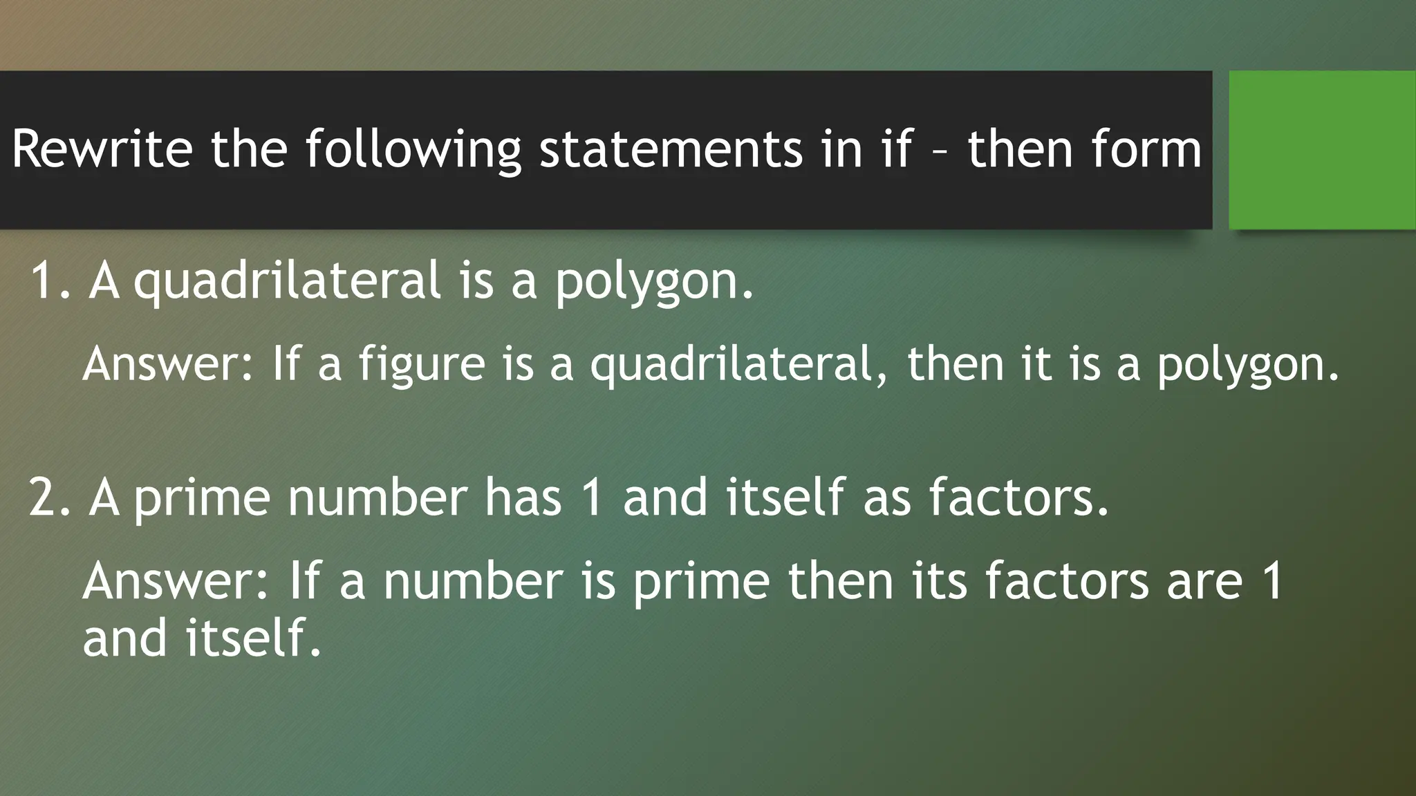 Rewrite the following statements in if – then form
1. A quadrilateral is a polygon.
Answer: If a figure is a quadrilateral, then it is a polygon.
2. A prime number has 1 and itself as factors.
Answer: If a number is prime then its factors are 1
and itself.
 