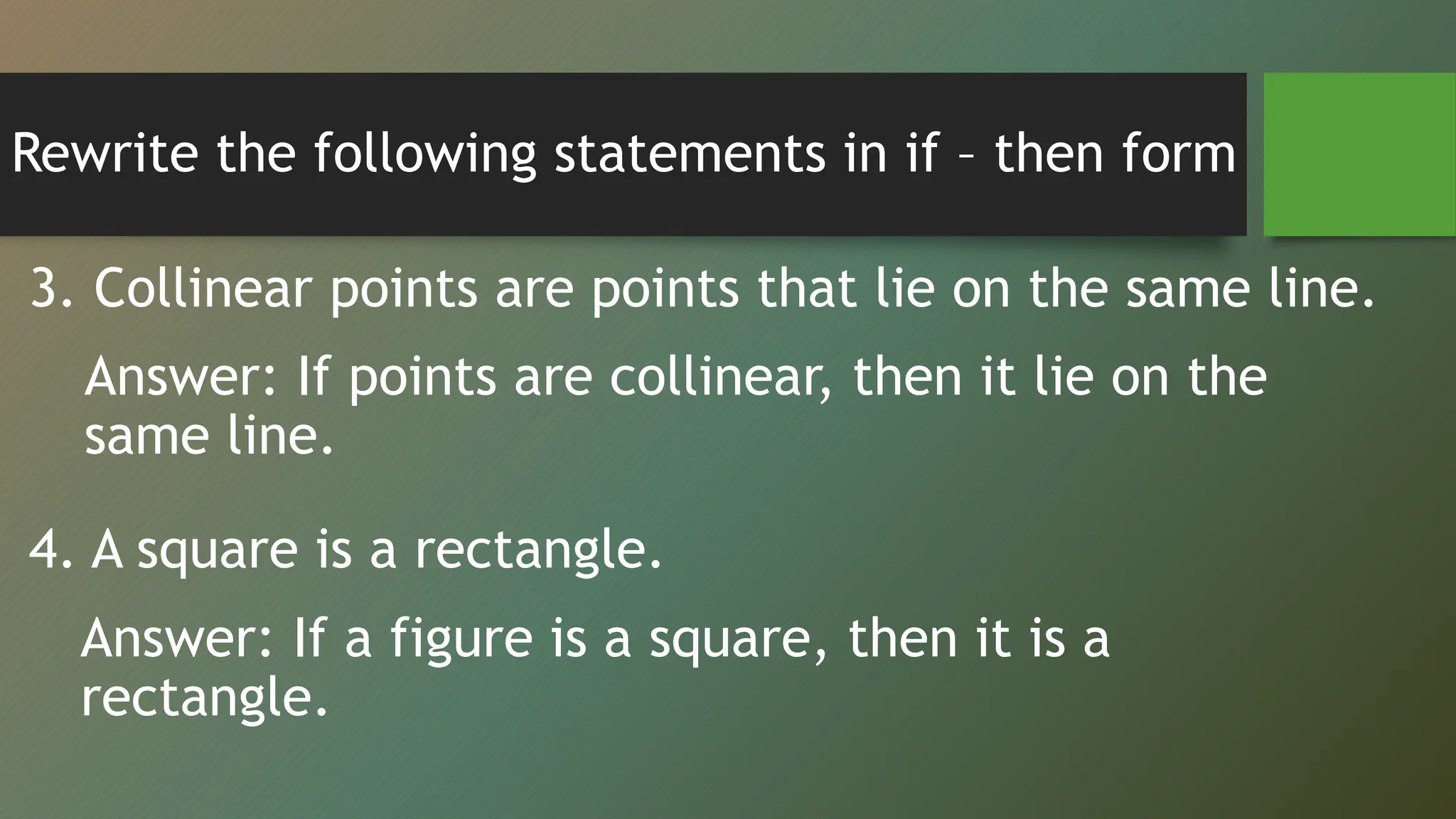 Rewrite the following statements in if – then form
3. Collinear points are points that lie on the same line.
Answer: If points are collinear, then it lie on the
same line.
4. A square is a rectangle.
Answer: If a figure is a square, then it is a
rectangle.
 