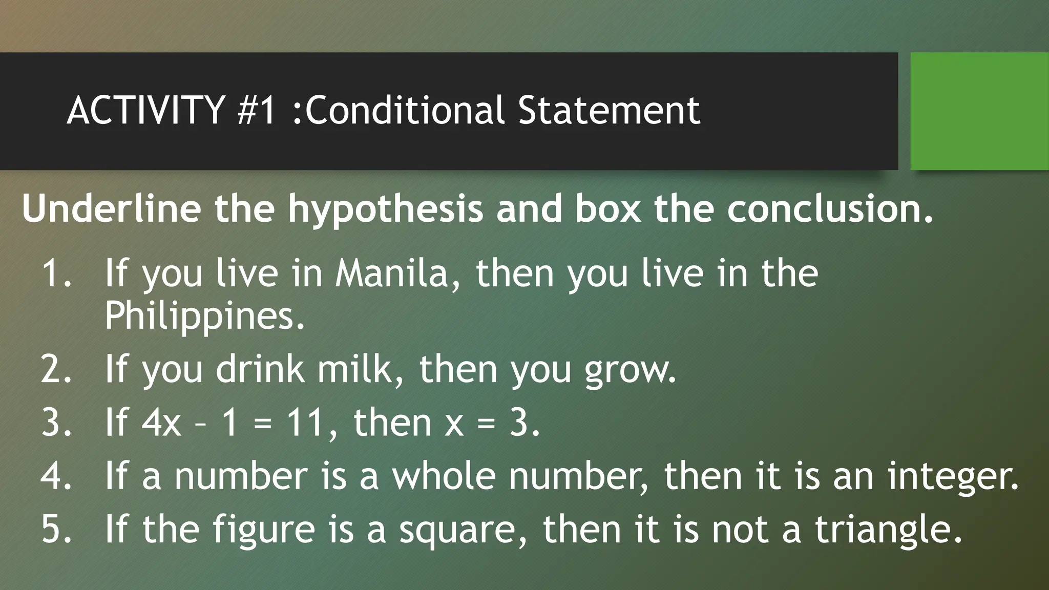 ACTIVITY #1 :Conditional Statement
Underline the hypothesis and box the conclusion.
1. If you live in Manila, then you live in the
Philippines.
2. If you drink milk, then you grow.
3. If 4x – 1 = 11, then x = 3.
4. If a number is a whole number, then it is an integer.
5. If the figure is a square, then it is not a triangle.
 