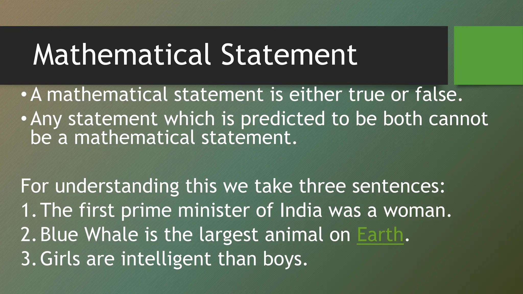 Mathematical Statement
•A mathematical statement is either true or false.
•Any statement which is predicted to be both cannot
be a mathematical statement.
For understanding this we take three sentences:
1.The first prime minister of India was a woman.
2.Blue Whale is the largest animal on Earth.
3.Girls are intelligent than boys.
 