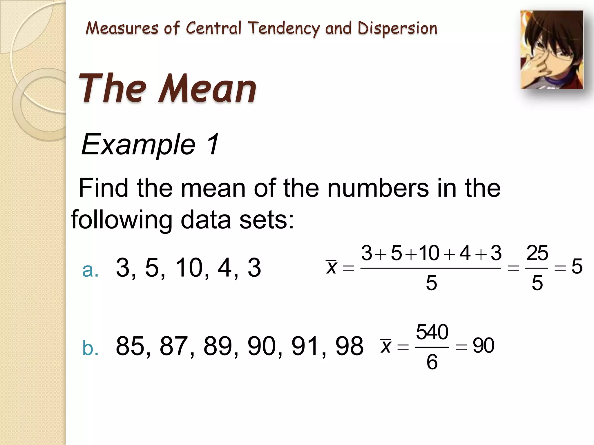 Measures of Central Tendency and Dispersion

The Mean
Example 1
Find the mean of the numbers in the
following data sets:
a.

b.

3, 5, 10, 4, 3

x

3 5 10 4 3
5

85, 87, 89, 90, 91, 98 x

540
6

90

25
5

5

 