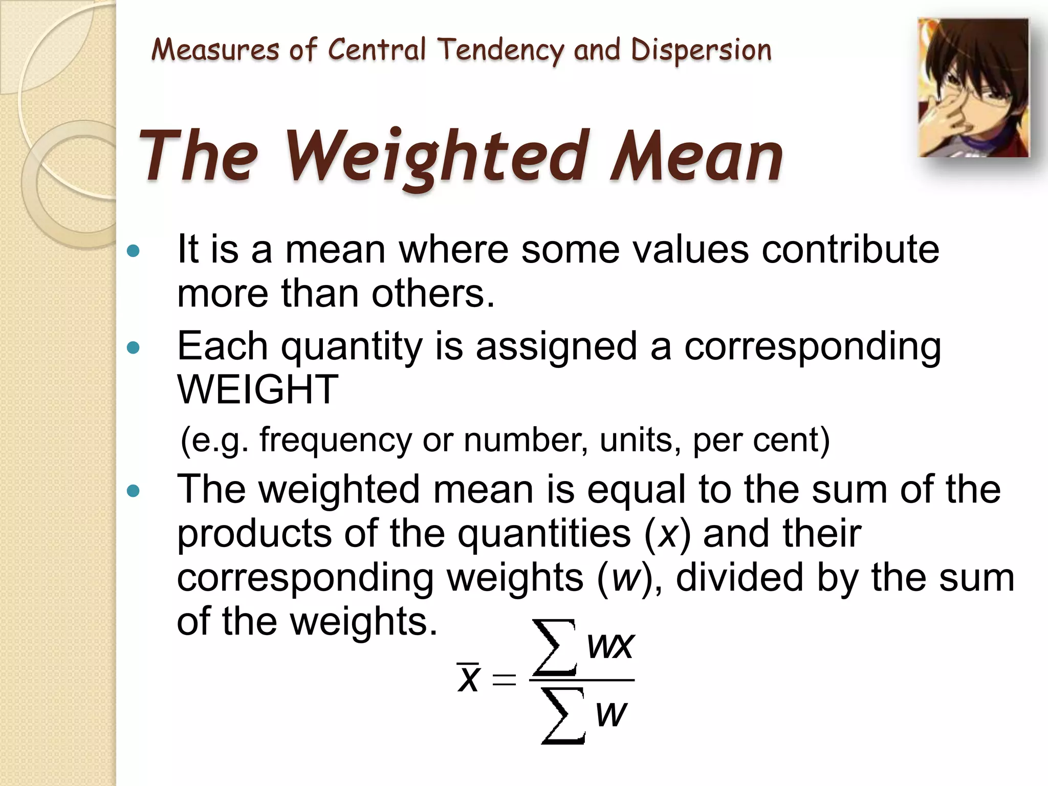 Measures of Central Tendency and Dispersion

The Weighted Mean
It is a mean where some values contribute
more than others.
 Each quantity is assigned a corresponding
WEIGHT


(e.g. frequency or number, units, per cent)


The weighted mean is equal to the sum of the
products of the quantities (x) and their
corresponding weights (w), divided by the sum
of the weights.

x

wx
w

 