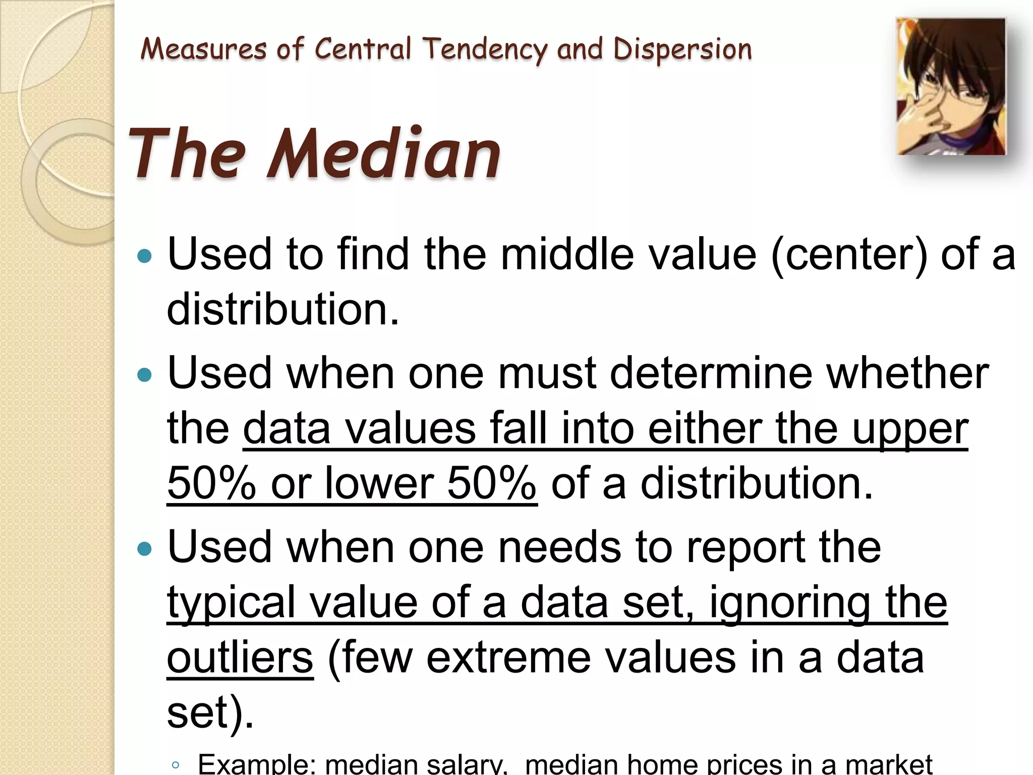 Measures of Central Tendency and Dispersion

The Median
Used to find the middle value (center) of a
distribution.
 Used when one must determine whether
the data values fall into either the upper
50% or lower 50% of a distribution.
 Used when one needs to report the
typical value of a data set, ignoring the
outliers (few extreme values in a data
set).


◦ Example: median salary, median home prices in a market

 