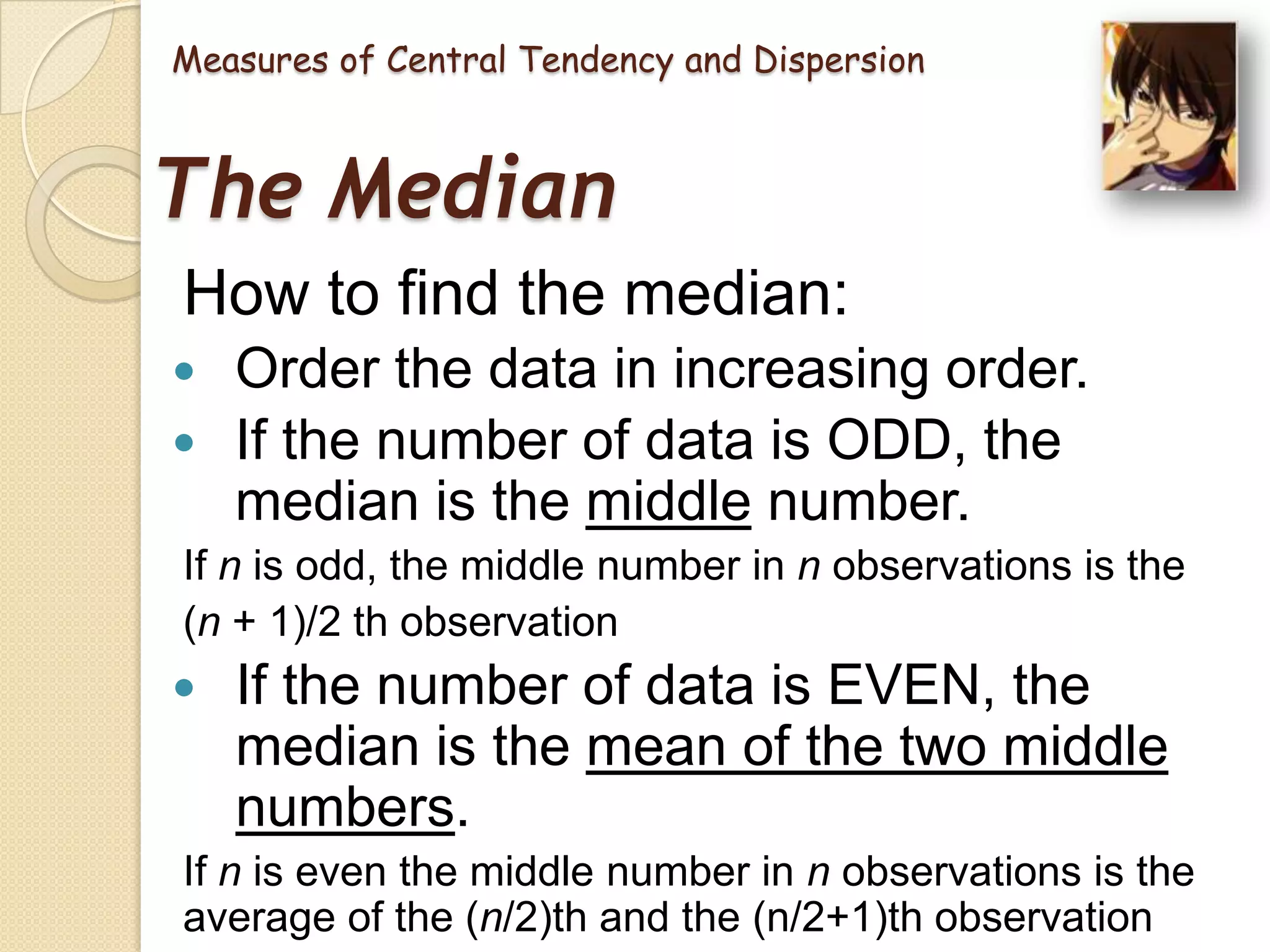 Measures of Central Tendency and Dispersion

The Median
How to find the median:



Order the data in increasing order.
If the number of data is ODD, the
median is the middle number.

If n is odd, the middle number in n observations is the
(n + 1)/2 th observation



If the number of data is EVEN, the
median is the mean of the two middle
numbers.

If n is even the middle number in n observations is the
average of the (n/2)th and the (n/2+1)th observation

 