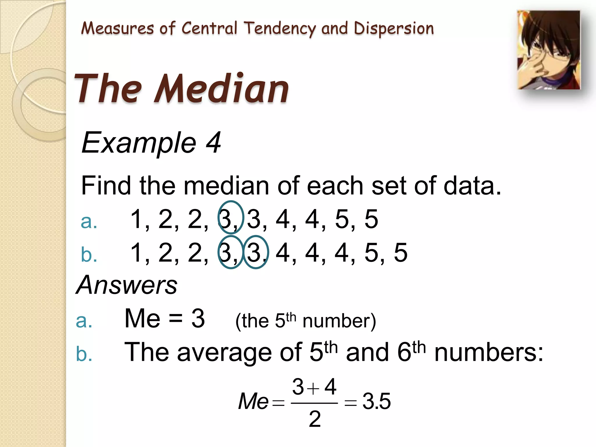 Measures of Central Tendency and Dispersion

The Median
Example 4
Find the median of each set of data.
a. 1, 2, 2, 3, 3, 4, 4, 5, 5
b. 1, 2, 2, 3, 3, 4, 4, 4, 5, 5
Answers
a. Me = 3 (the 5th number)
b. The average of 5th and 6th numbers:
3 4
Me
2

3.5

 