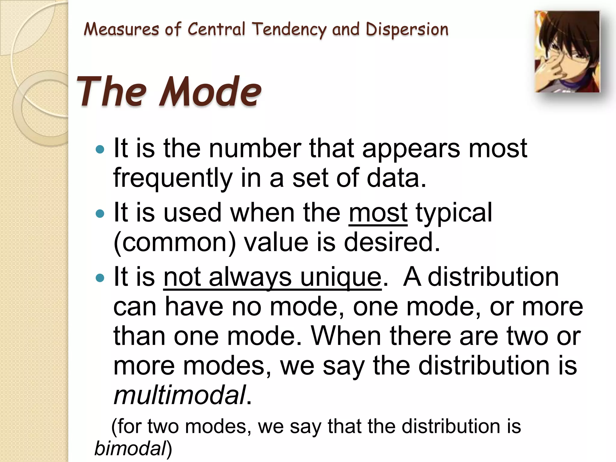 Measures of Central Tendency and Dispersion

The Mode
It is the number that appears most
frequently in a set of data.
 It is used when the most typical
(common) value is desired.
 It is not always unique. A distribution
can have no mode, one mode, or more
than one mode. When there are two or
more modes, we say the distribution is
multimodal.


(for two modes, we say that the distribution is
bimodal)

 