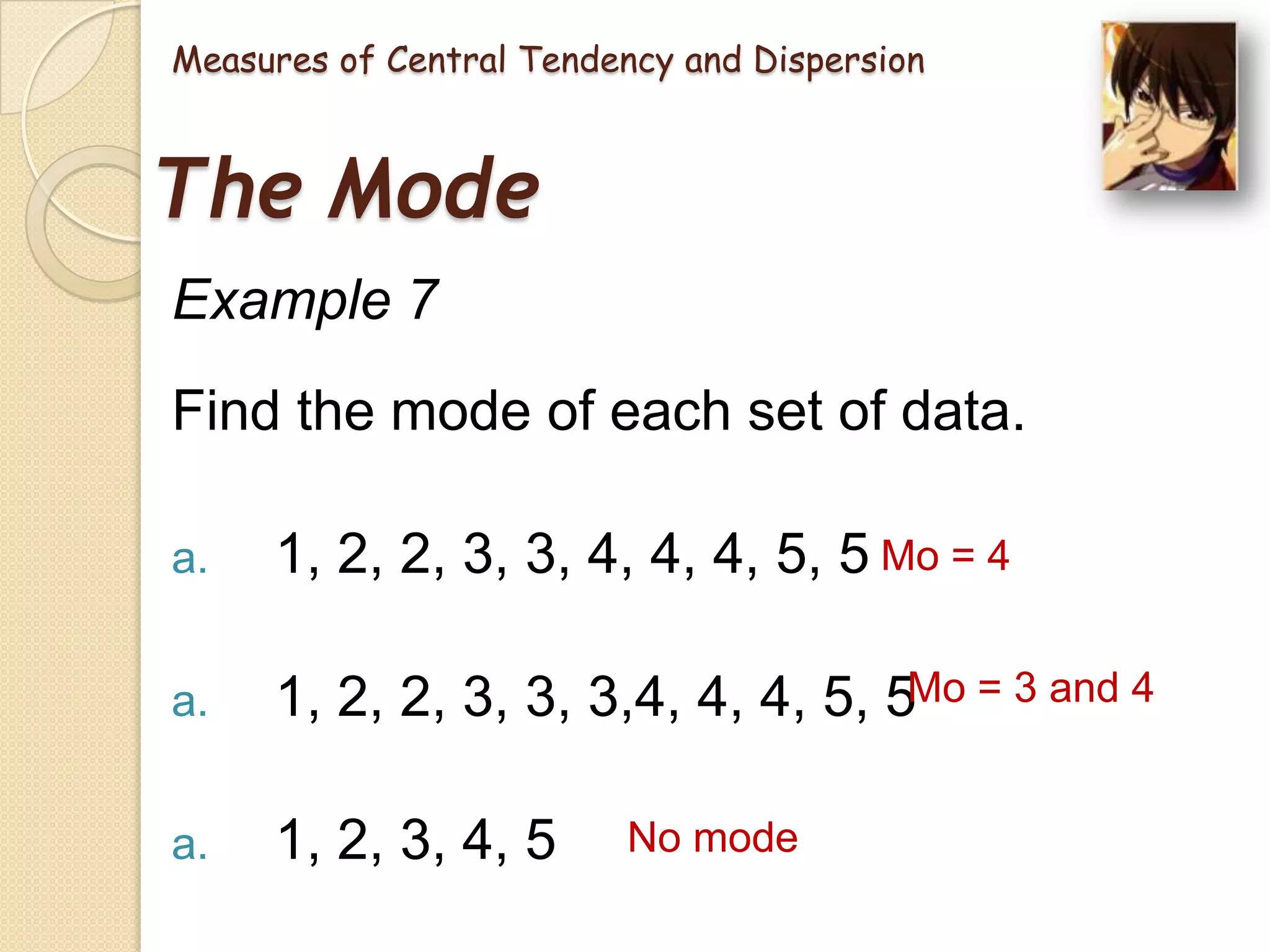 Measures of Central Tendency and Dispersion

The Mode
Example 7
Find the mode of each set of data.
a.

1, 2, 2, 3, 3, 4, 4, 4, 5, 5 Mo = 4

a.

1, 2, 2, 3, 3, 3,4, 4, 4, 5, 5Mo = 3 and 4

a.

1, 2, 3, 4, 5

No mode

 