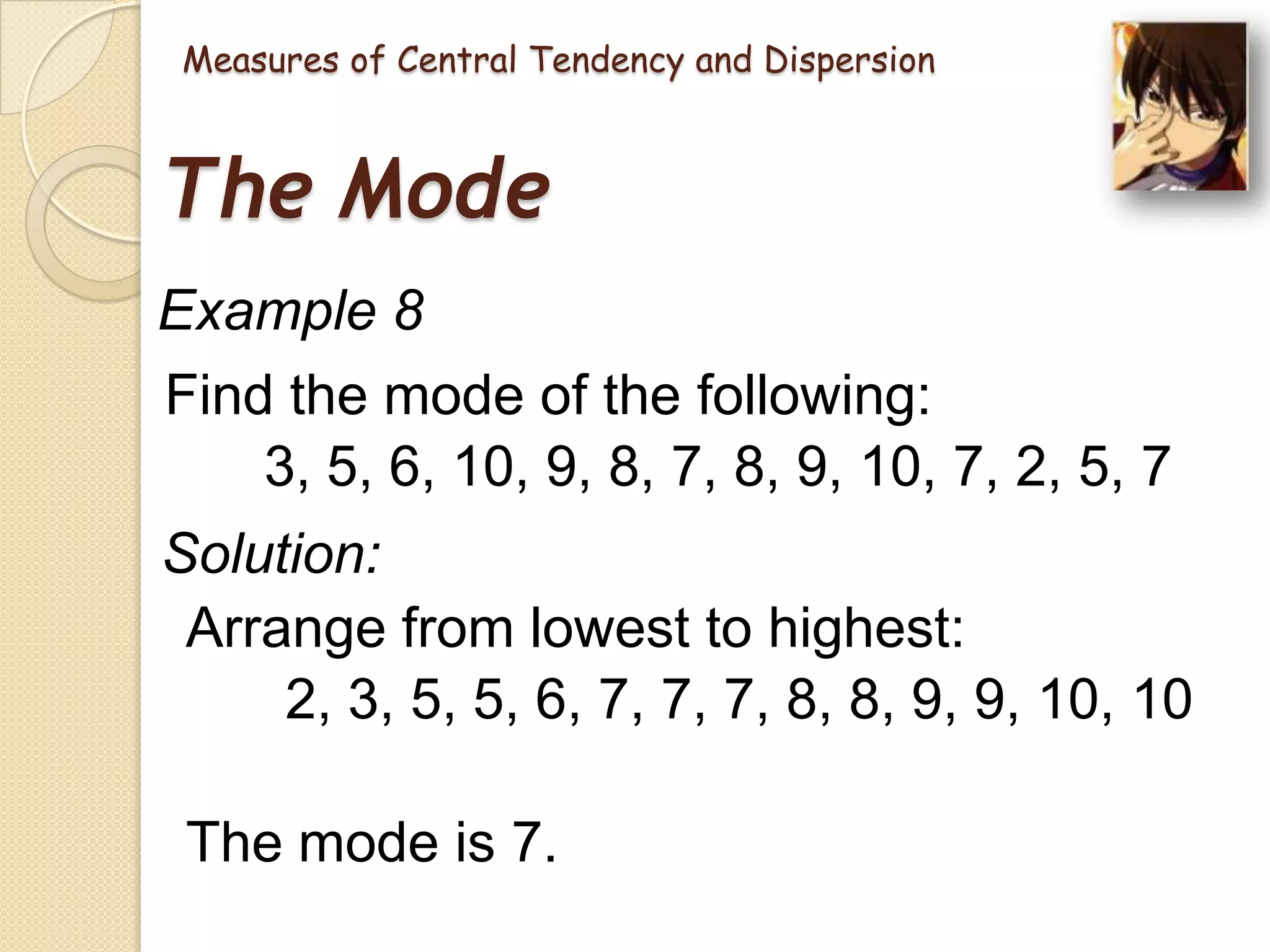 Measures of Central Tendency and Dispersion

The Mode
Example 8
Find the mode of the following:
3, 5, 6, 10, 9, 8, 7, 8, 9, 10, 7, 2, 5, 7
Solution:
Arrange from lowest to highest:
2, 3, 5, 5, 6, 7, 7, 7, 8, 8, 9, 9, 10, 10
The mode is 7.

 