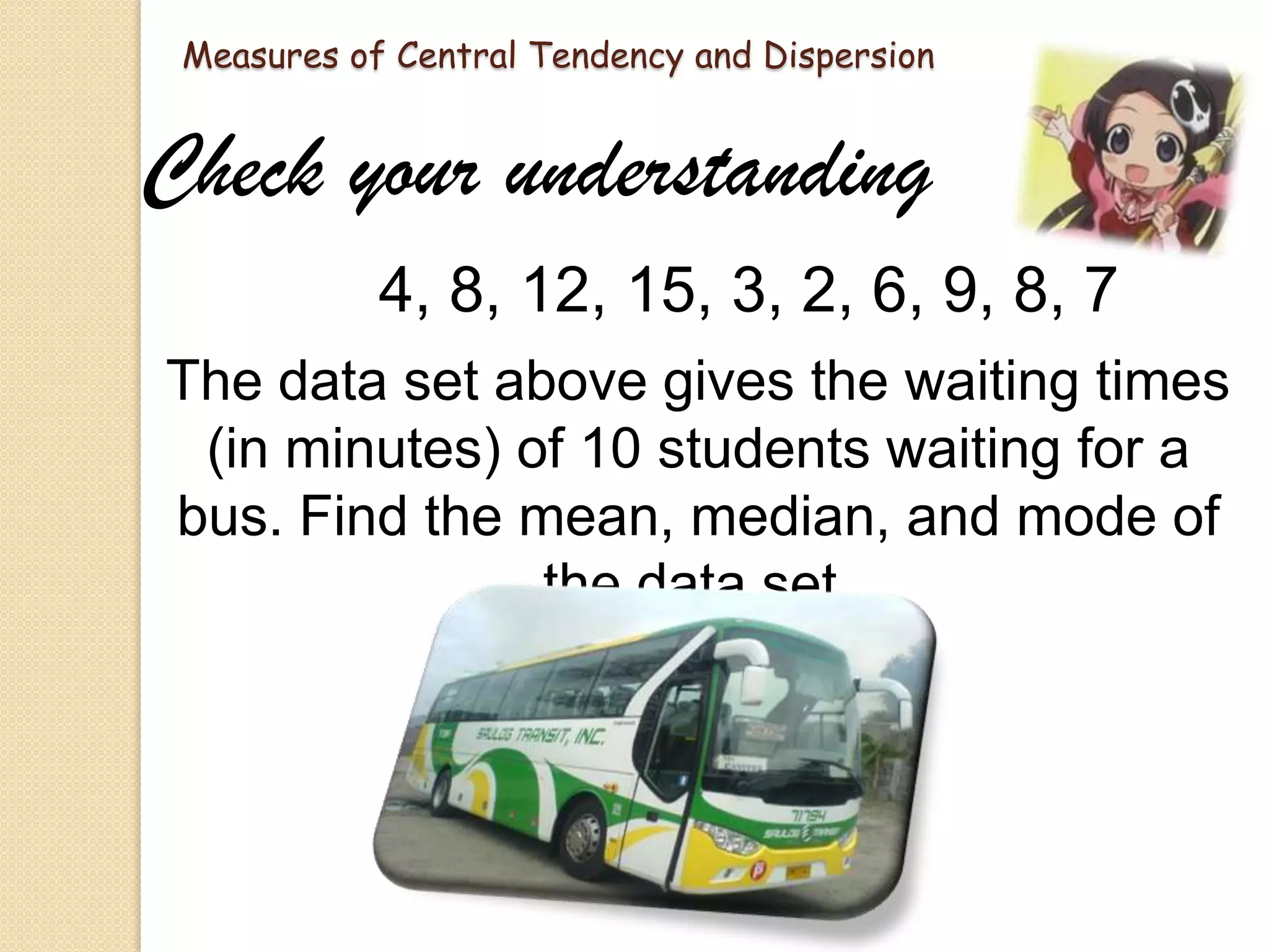 Measures of Central Tendency and Dispersion

Check your understanding
4, 8, 12, 15, 3, 2, 6, 9, 8, 7
The data set above gives the waiting times
(in minutes) of 10 students waiting for a
bus. Find the mean, median, and mode of
the data set.

 
