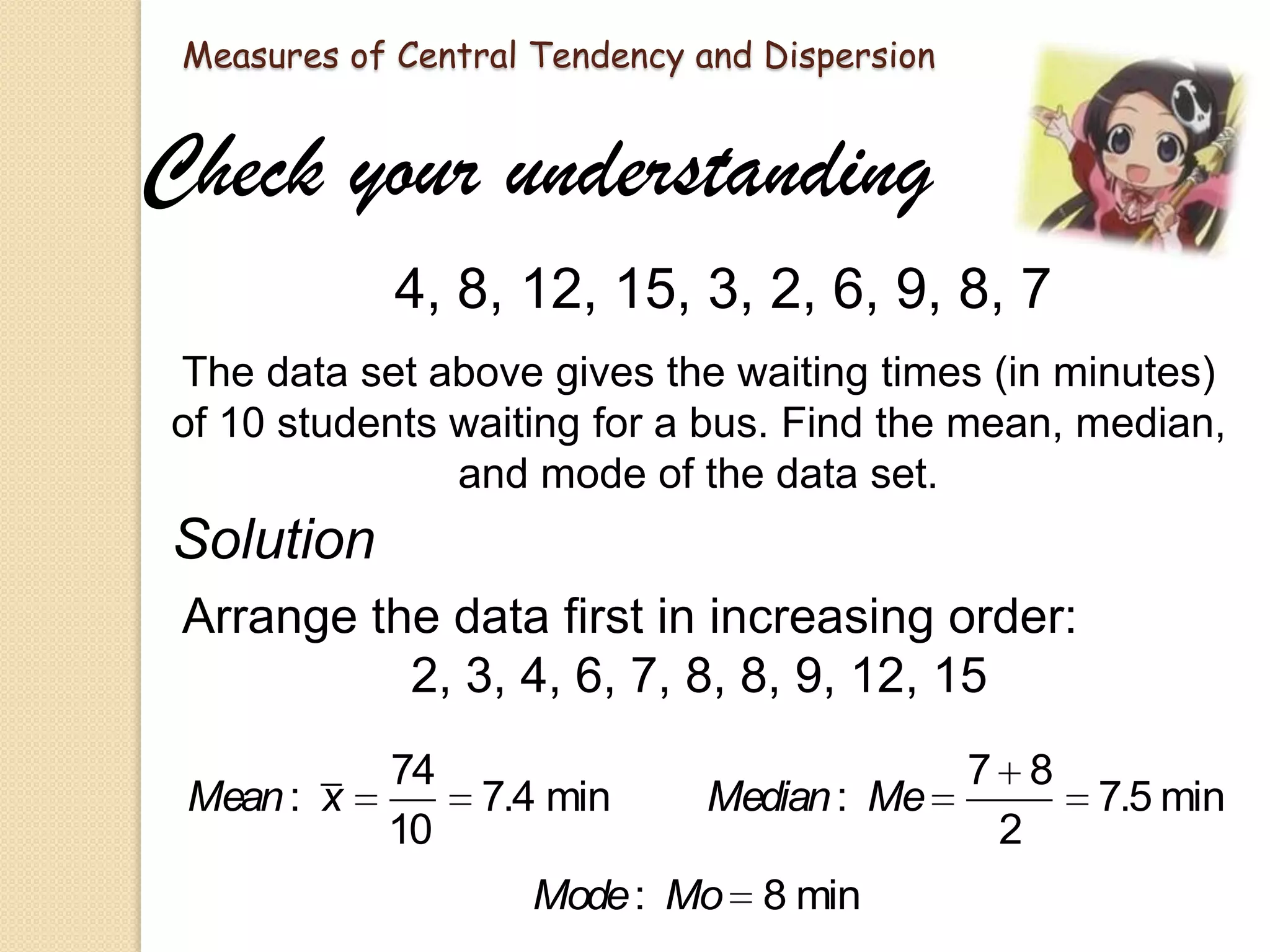 Measures of Central Tendency and Dispersion

Check your understanding
4, 8, 12, 15, 3, 2, 6, 9, 8, 7
The data set above gives the waiting times (in minutes)
of 10 students waiting for a bus. Find the mean, median,
and mode of the data set.

Solution
Arrange the data first in increasing order:
2, 3, 4, 6, 7, 8, 8, 9, 12, 15
Mean : x

74
10

7.4 min

Median : Me

Mode : Mo 8 min

7 8
2

7.5 min

 