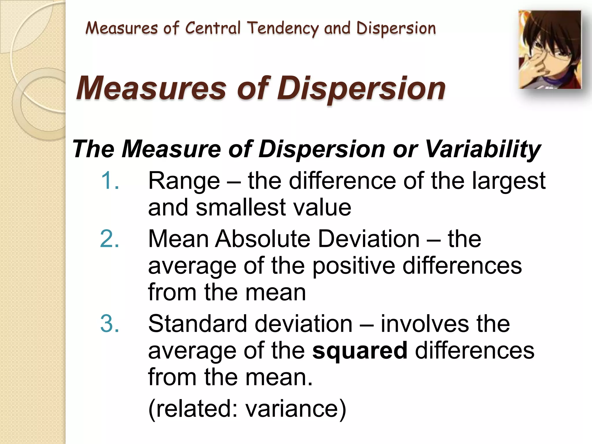 Measures of Central Tendency and Dispersion

Measures of Dispersion
The Measure of Dispersion or Variability
1. Range – the difference of the largest
and smallest value
2. Mean Absolute Deviation – the
average of the positive differences
from the mean
3. Standard deviation – involves the
average of the squared differences
from the mean.
(related: variance)

 