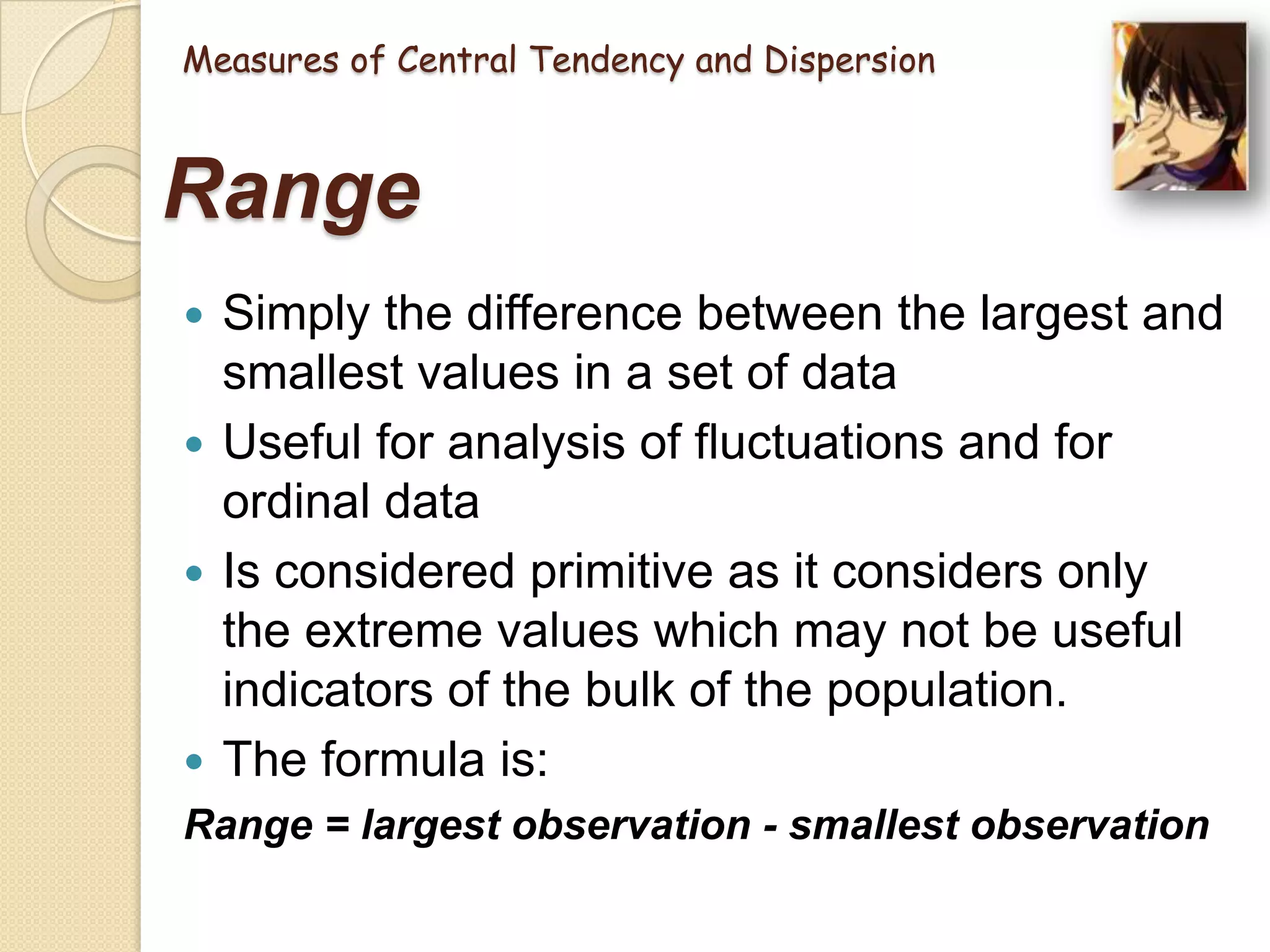 Measures of Central Tendency and Dispersion

Range
Simply the difference between the largest and
smallest values in a set of data
 Useful for analysis of fluctuations and for
ordinal data
 Is considered primitive as it considers only
the extreme values which may not be useful
indicators of the bulk of the population.
 The formula is:


Range = largest observation - smallest observation

 