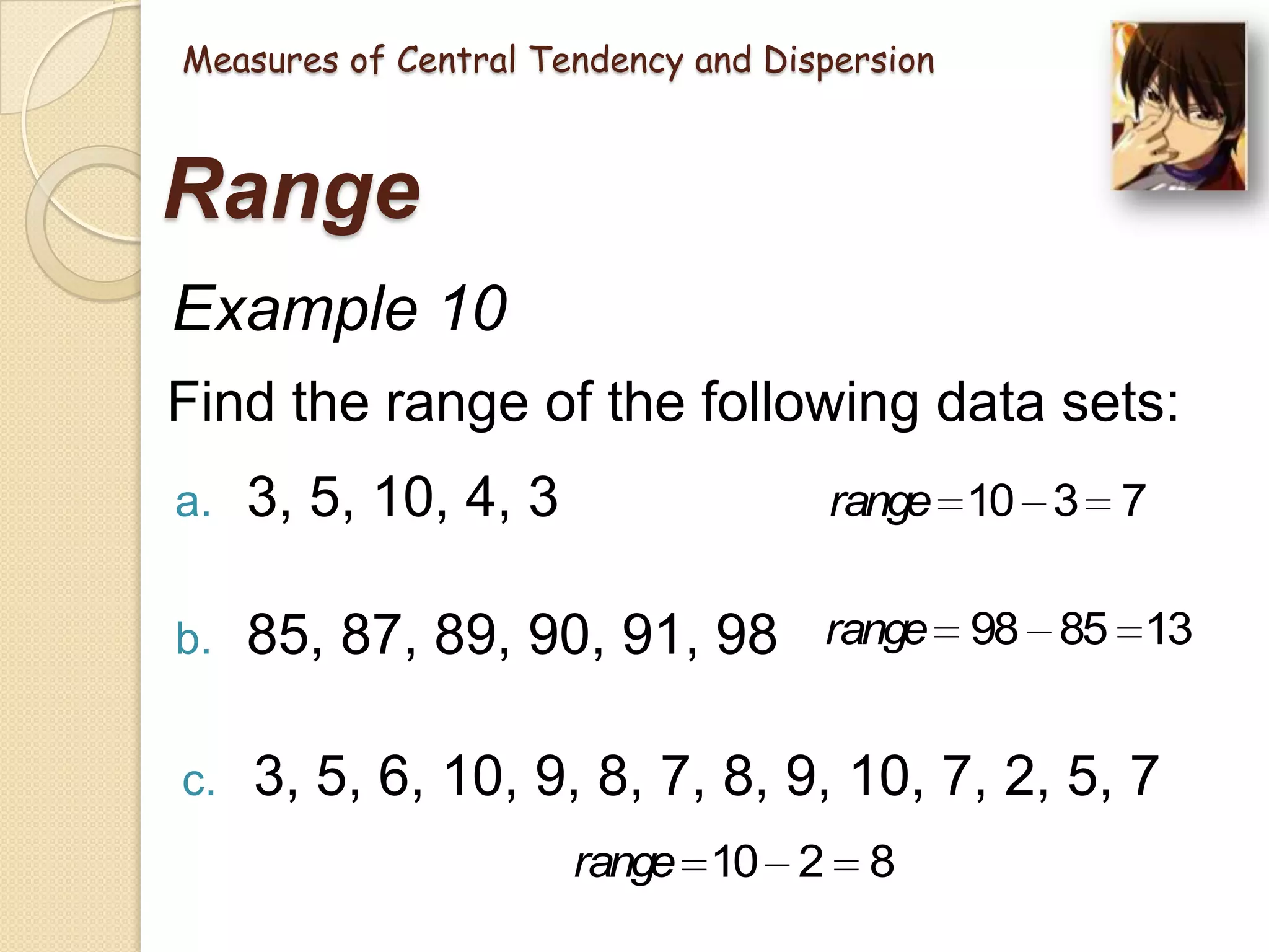 Measures of Central Tendency and Dispersion

Range
Example 10
Find the range of the following data sets:
a.

3, 5, 10, 4, 3

range 10 3 7

b.

85, 87, 89, 90, 91, 98

range 98 85 13

c.

3, 5, 6, 10, 9, 8, 7, 8, 9, 10, 7, 2, 5, 7
range 10 2 8

 