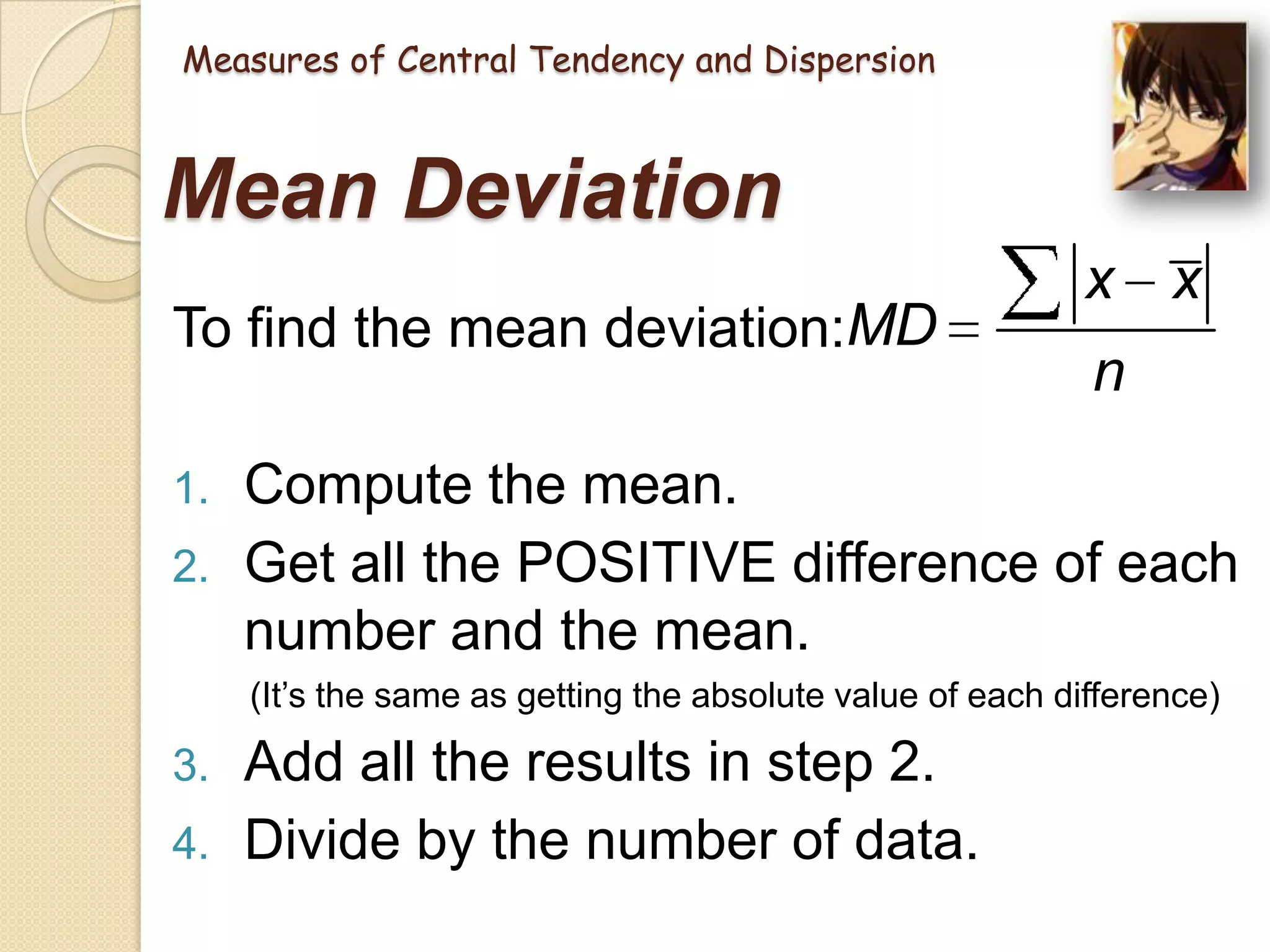 Measures of Central Tendency and Dispersion

Mean Deviation
To find the mean deviation:MD
1.

2.

x x
n

Compute the mean.
Get all the POSITIVE difference of each
number and the mean.
(It‘s the same as getting the absolute value of each difference)

3.
4.

Add all the results in step 2.
Divide by the number of data.

 
