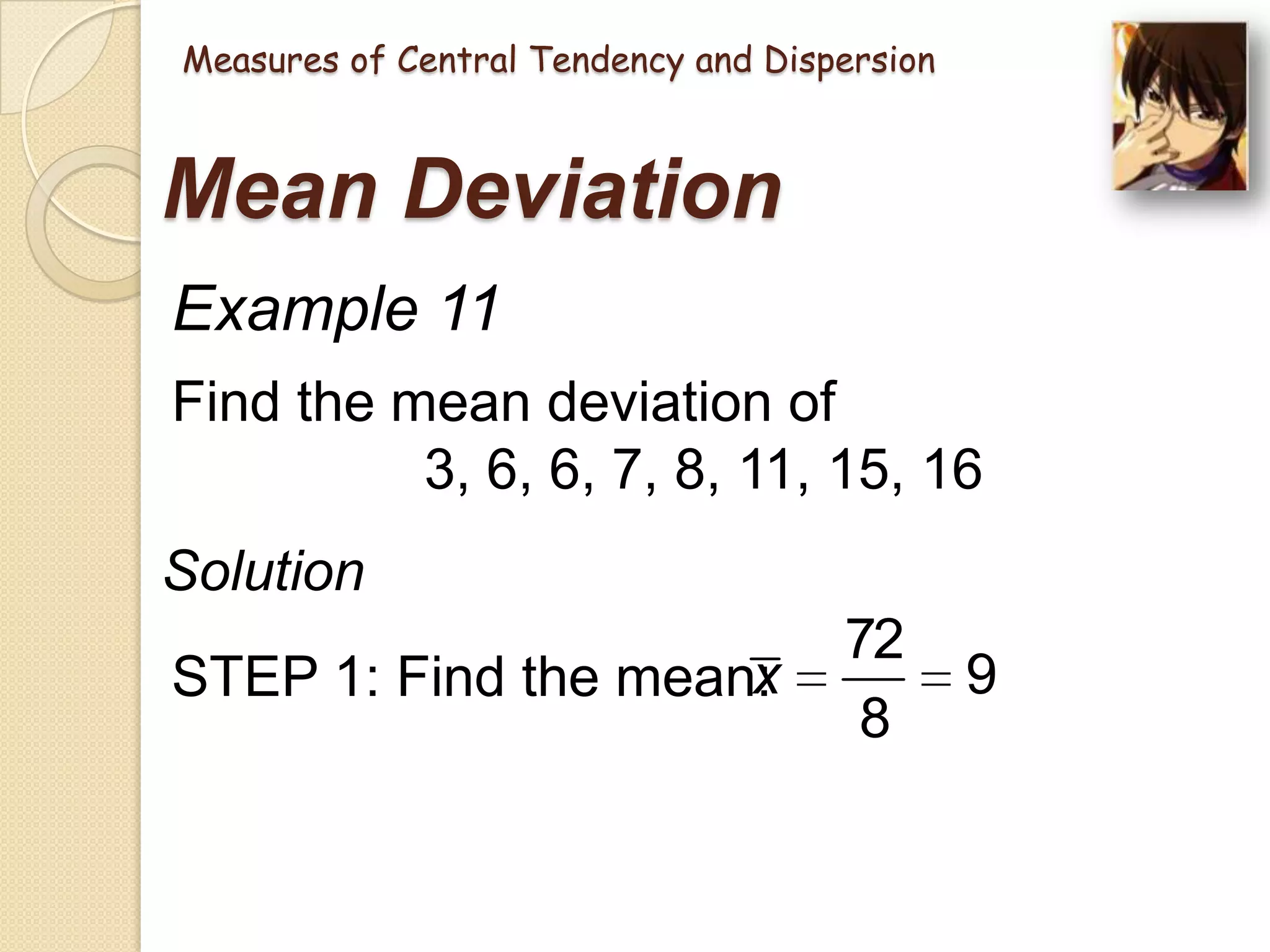 Measures of Central Tendency and Dispersion

Mean Deviation
Example 11
Find the mean deviation of
3, 6, 6, 7, 8, 11, 15, 16
Solution
x
STEP 1: Find the mean:

72
8

9

 