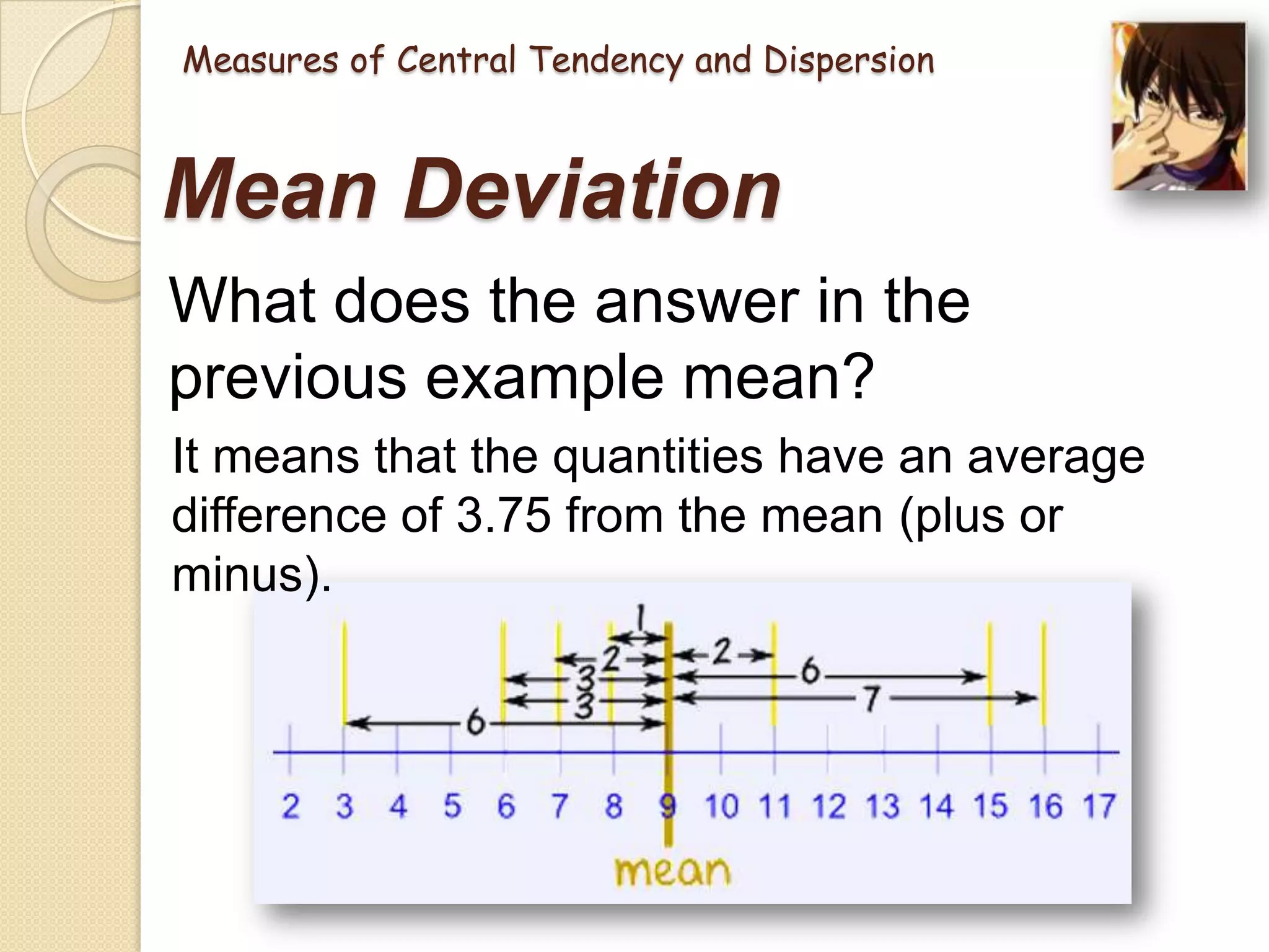 Measures of Central Tendency and Dispersion

Mean Deviation
What does the answer in the
previous example mean?
It means that the quantities have an average
difference of 3.75 from the mean (plus or
minus).

 