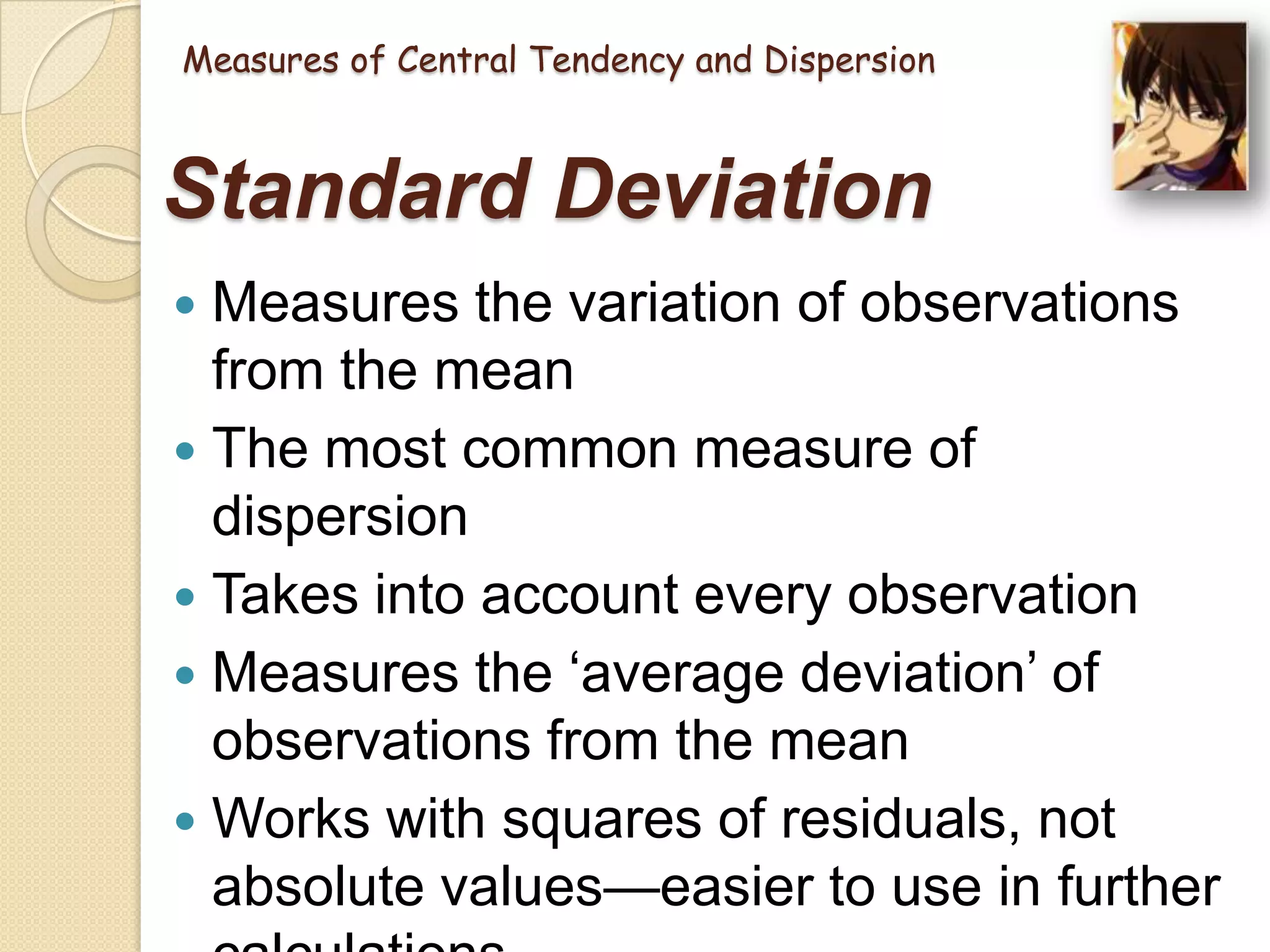 Measures of Central Tendency and Dispersion

Standard Deviation
Measures the variation of observations
from the mean
 The most common measure of
dispersion
 Takes into account every observation
 Measures the ‗average deviation‘ of
observations from the mean
 Works with squares of residuals, not
absolute values—easier to use in further


 