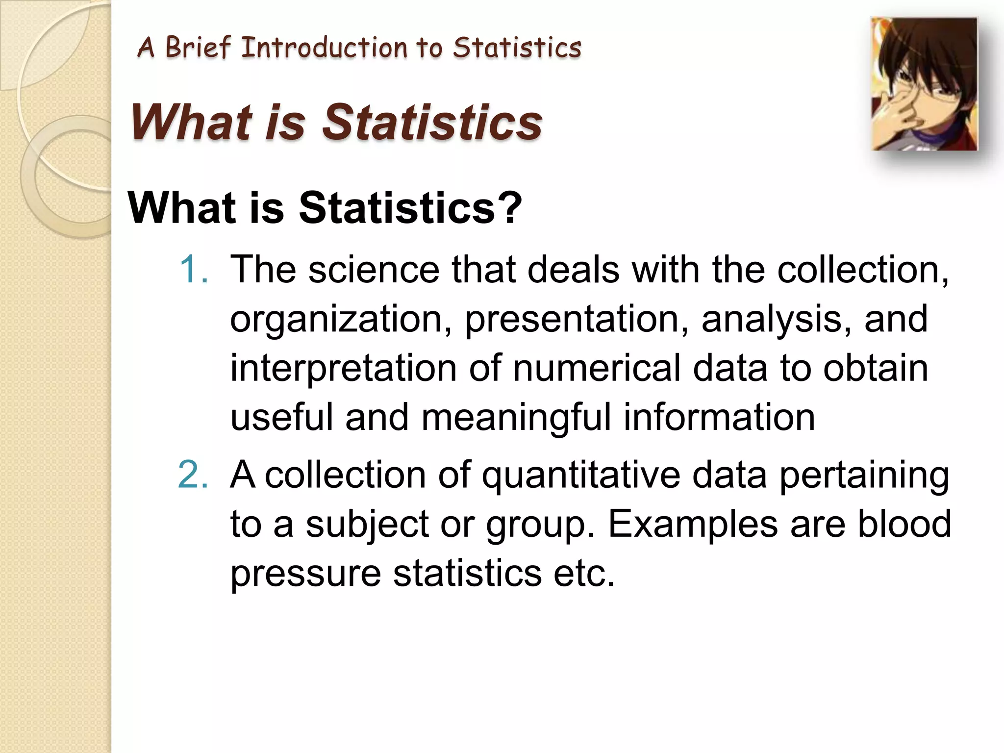 A Brief Introduction to Statistics

What is Statistics
What is Statistics?
1. The science that deals with the collection,
organization, presentation, analysis, and
interpretation of numerical data to obtain
useful and meaningful information
2. A collection of quantitative data pertaining
to a subject or group. Examples are blood
pressure statistics etc.

 