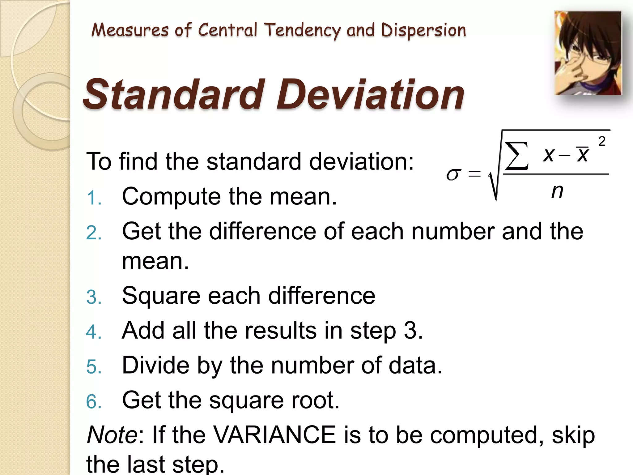 Measures of Central Tendency and Dispersion

Standard Deviation
x x
To find the standard deviation:
n
1. Compute the mean.
2. Get the difference of each number and the
mean.
3. Square each difference
4. Add all the results in step 3.
5. Divide by the number of data.
6. Get the square root.
Note: If the VARIANCE is to be computed, skip
the last step.

2

 