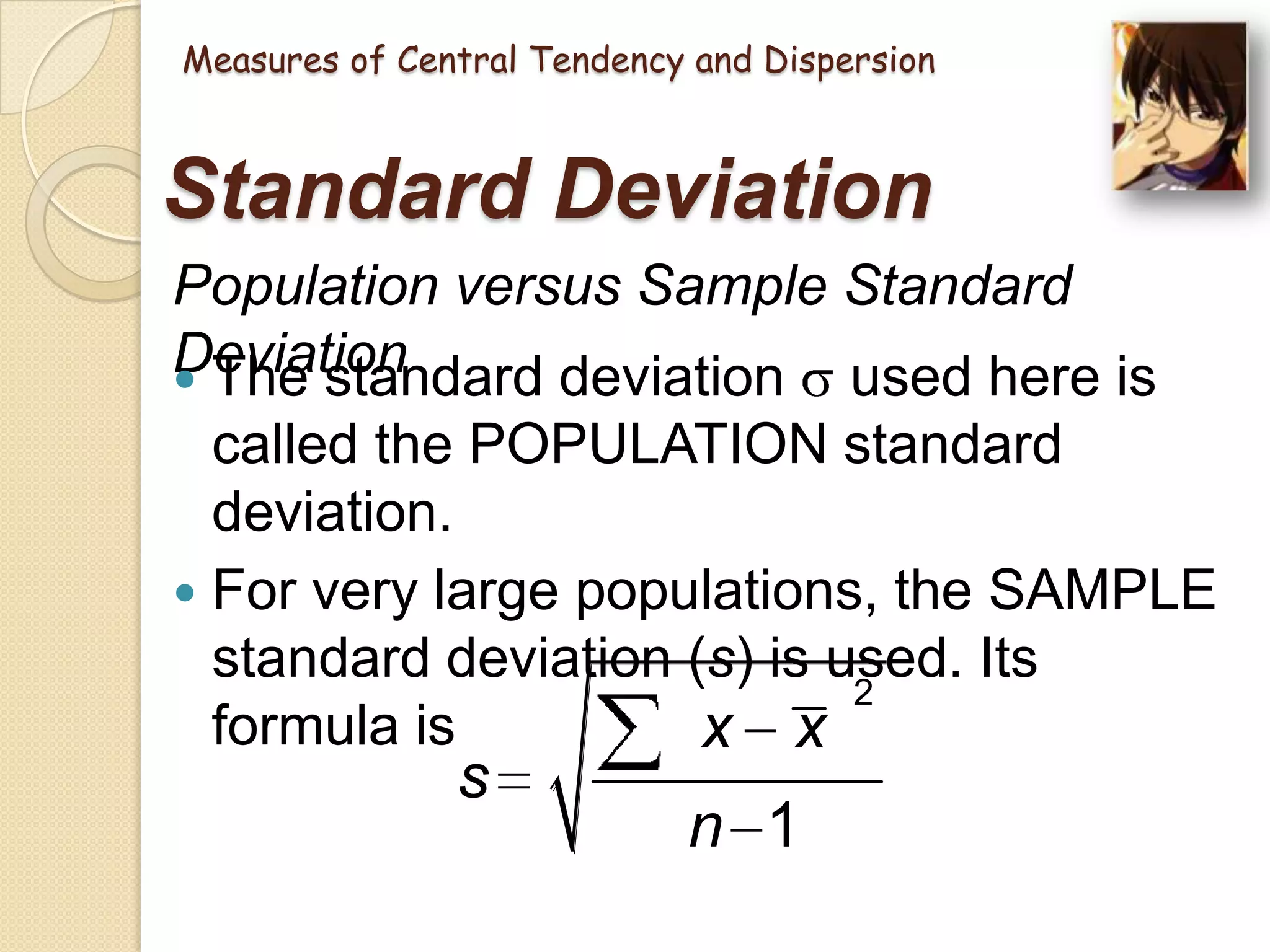 Measures of Central Tendency and Dispersion

Standard Deviation
Population versus Sample Standard
Deviation
 The standard deviation used here is
called the POPULATION standard
deviation.
 For very large populations, the SAMPLE
standard deviation (s) is used. Its
2
formula is
x x

s

n 1

 