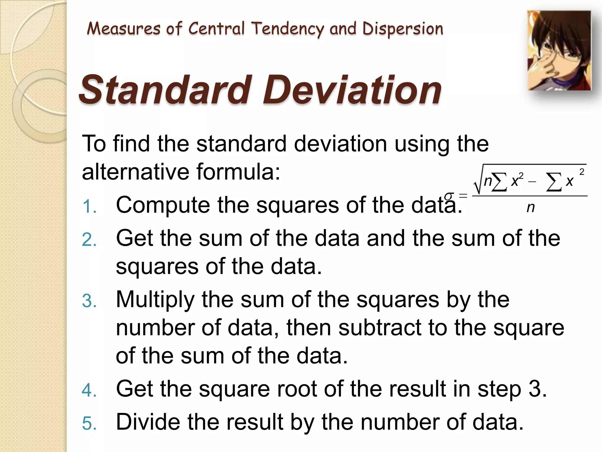 Measures of Central Tendency and Dispersion

Standard Deviation
To find the standard deviation using the
alternative formula:
n x
x
n
1. Compute the squares of the data.
2. Get the sum of the data and the sum of the
squares of the data.
3. Multiply the sum of the squares by the
number of data, then subtract to the square
of the sum of the data.
4. Get the square root of the result in step 3.
5. Divide the result by the number of data.
2

2

 