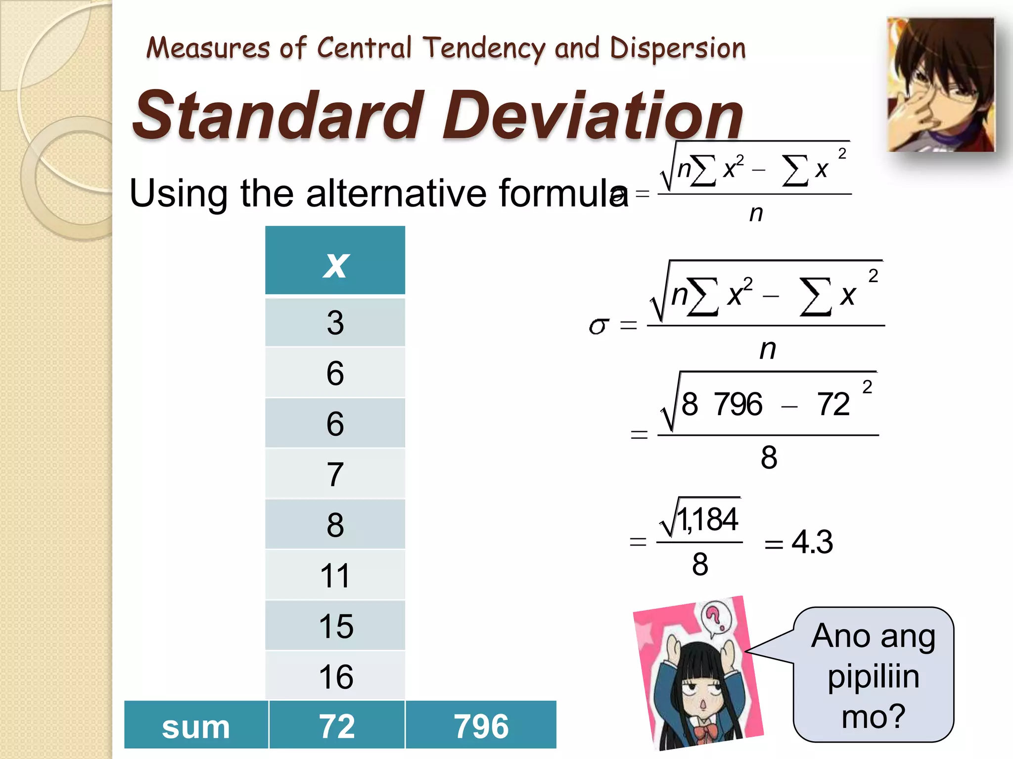 Measures of Central Tendency and Dispersion

Standard Deviation
Using the alternative formula

x
3

sum

x2
9

6
6
7
8
11
15
16
72

36
36
49
64
121
225
256
796

n

x2

x

2

n

n

x

2

x

2

n
8 796

72

2

8
1
,184
8

4.3

Ano ang
pipiliin
mo?

 
