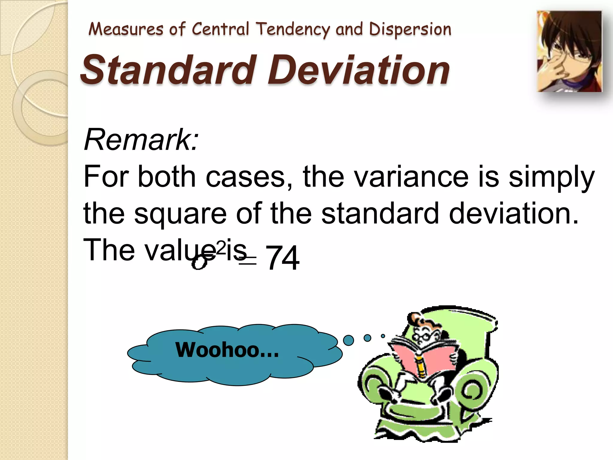Measures of Central Tendency and Dispersion

Standard Deviation
Remark:
For both cases, the variance is simply
the square of the standard deviation.
The value2is 74
Woohoo…

 