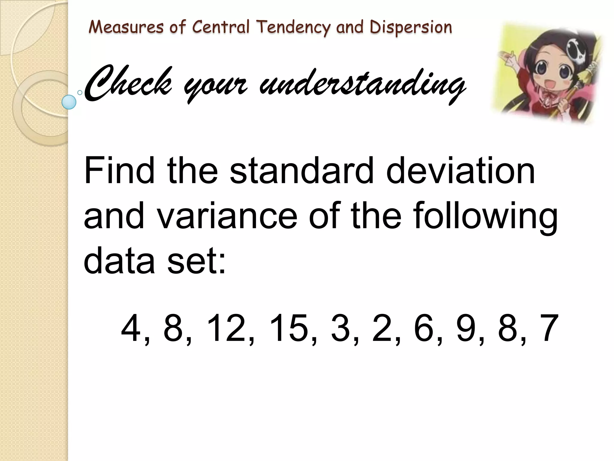 Measures of Central Tendency and Dispersion

Check your understanding
Find the standard deviation
and variance of the following
data set:
4, 8, 12, 15, 3, 2, 6, 9, 8, 7

 