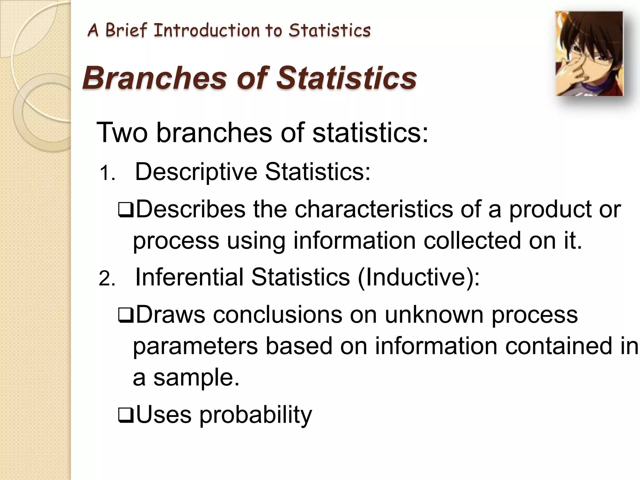 A Brief Introduction to Statistics

Branches of Statistics
Two branches of statistics:
1. Descriptive Statistics:
Describes the characteristics of a product or

process using information collected on it.
2. Inferential Statistics (Inductive):
Draws conclusions on unknown process

parameters based on information contained in
a sample.
Uses probability

 