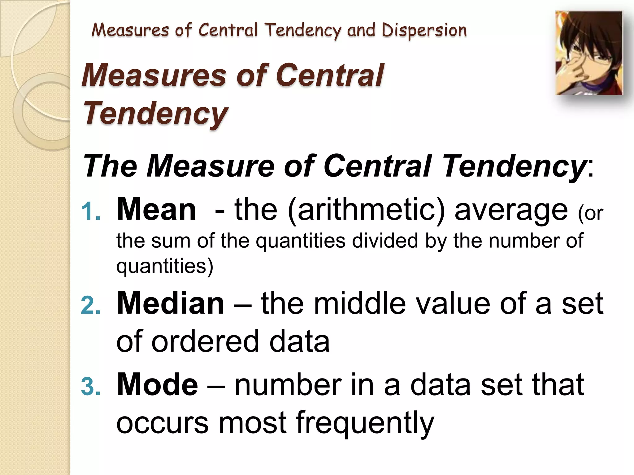 Measures of Central Tendency and Dispersion

Measures of Central
Tendency

The Measure of Central Tendency:
1. Mean - the (arithmetic) average (or
the sum of the quantities divided by the number of
quantities)

Median – the middle value of a set
of ordered data
3. Mode – number in a data set that
occurs most frequently
2.

 