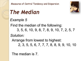 Measures of Central Tendency and Dispersion

The Median
Example 5
Find the median of the following:
3, 5, 6, 10, 9, 8, 7, 8, 9, 10, 7, 2, 5, 7
Solution:
Arrange from lowest to highest:
2, 3, 5, 5, 6, 7, 7, 7, 8, 8, 9, 9, 10, 10
The median is 7.

 